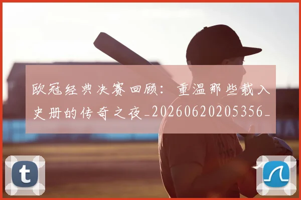 欧冠经典决赛回顾:重温那些载入史册的传奇之夜_20260620205356_20260707151635_20260801164806