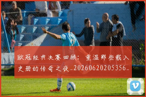 欧冠经典决赛回顾：重温那些载入史册的传奇之夜_20260620205356_20260707151635_20260801164806